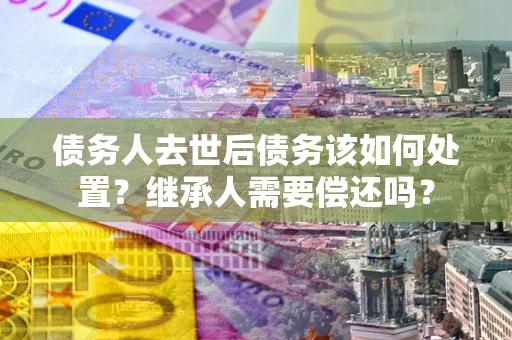 北京债务人去世后债务该如何处置？继承人需要偿还吗？