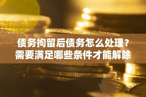 北京债务拘留后债务怎么处理？需要满足哪些条件才能解除？