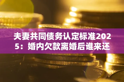 北京夫妻共同债务认定标准2025：婚内欠款离婚后谁来还？